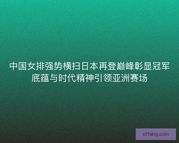 中国女排强势横扫日本再登巅峰彰显冠军底蕴与时代精神引领亚洲赛场