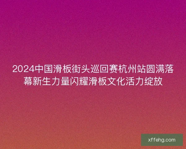 2024中国滑板街头巡回赛杭州站圆满落幕新生力量闪耀滑板文化活力绽放
