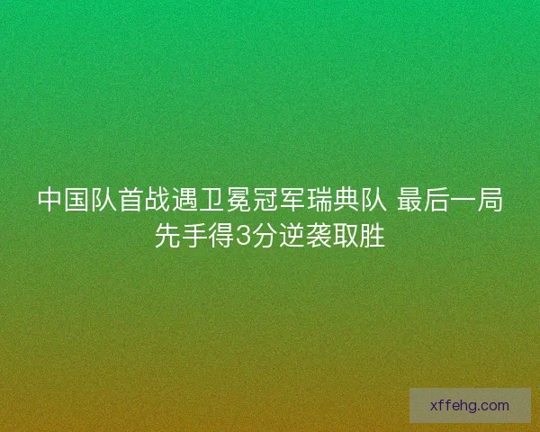中国队首战遇卫冕冠军瑞典队 最后一局先手得3分逆袭取胜 中国队首战遇卫冕冠军瑞典队 最后一局先手得3分逆袭取胜