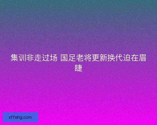集训非走过场 国足老将更新换代迫在眉睫 集训非走过场 国足老将更新换代迫在眉睫