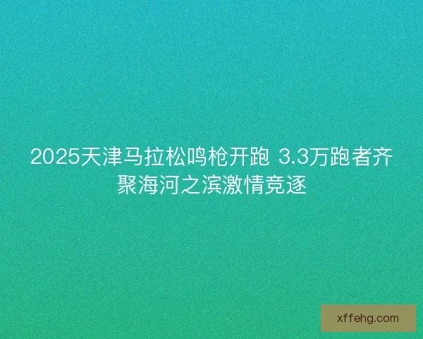 2025天津马拉松鸣枪开跑 3.3万跑者齐聚海河之滨激情竞逐 2025天津马拉松鸣枪开跑 3.3万跑者齐聚海河之滨激情竞逐