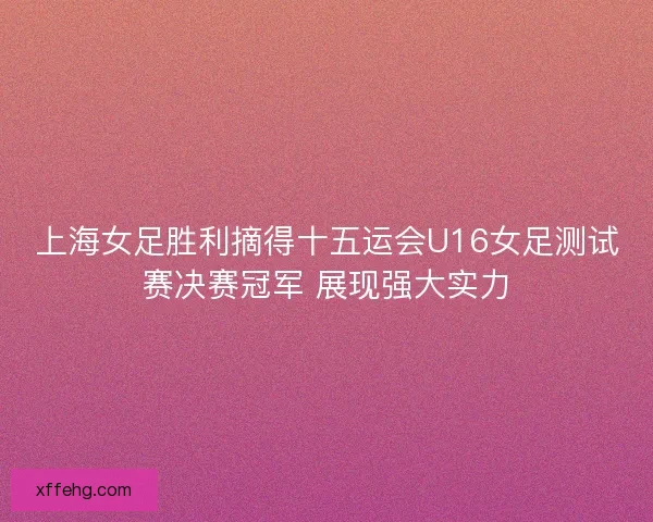 上海女足胜利摘得十五运会U16女足测试赛决赛冠军 展现强大实力 上海女足胜利摘得十五运会U16女足测试赛决赛冠军 展现强大实力