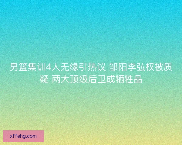 男篮集训4人无缘引热议 邹阳李弘权被质疑 两大顶级后卫成牺牲品