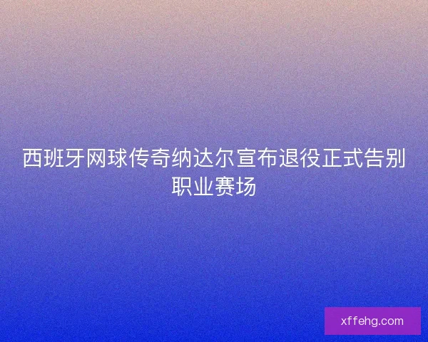 西班牙网球传奇纳达尔宣布退役正式告别职业赛场 西班牙网球传奇纳达尔宣布退役正式告别职业赛场