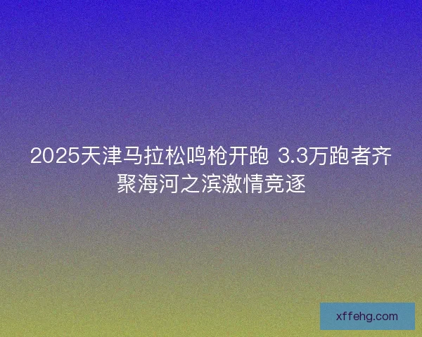 2025天津马拉松鸣枪开跑 3.3万跑者齐聚海河之滨激情竞逐 2025天津马拉松鸣枪开跑 3.3万跑者齐聚海河之滨激情竞逐