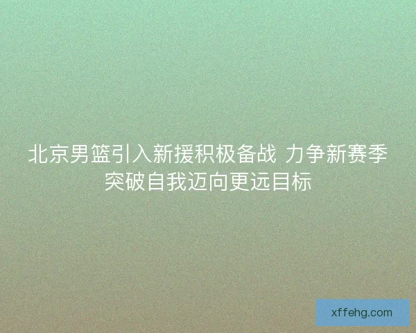 北京男篮引入新援积极备战 力争新赛季突破自我迈向更远目标 北京男篮引入新援积极备战 力争新赛季突破自我迈向更远目标
