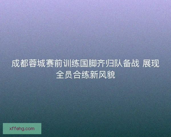 成都蓉城赛前训练国脚齐归队备战 展现全员合练新风貌 成都蓉城赛前训练国脚齐归队备战 展现全员合练新风貌