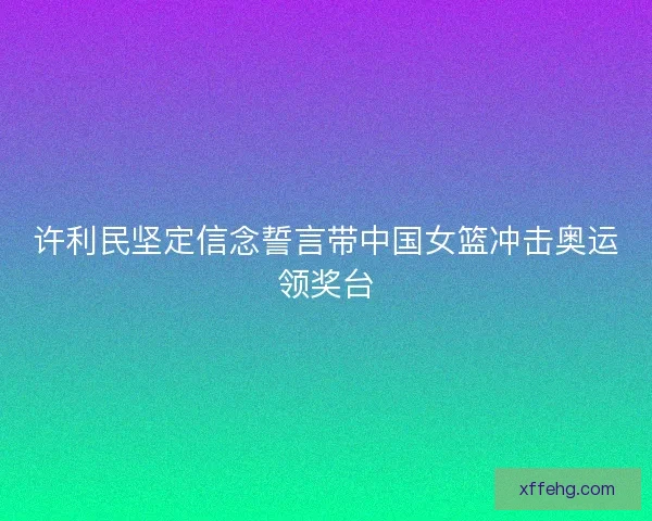 许利民坚定信念誓言带中国女篮冲击奥运领奖台