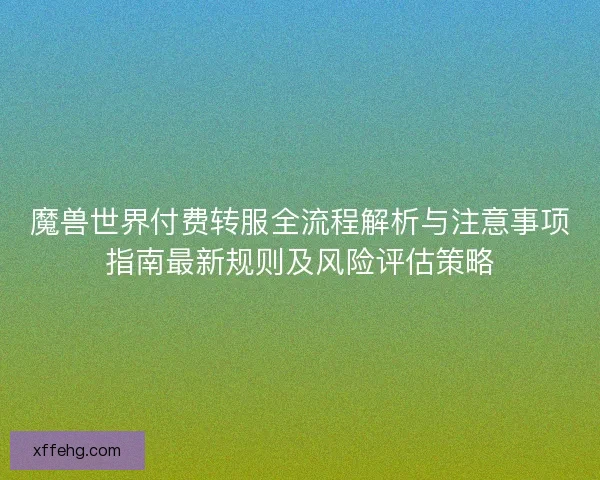魔兽世界付费转服全流程解析与注意事项指南最新规则及风险评估策略