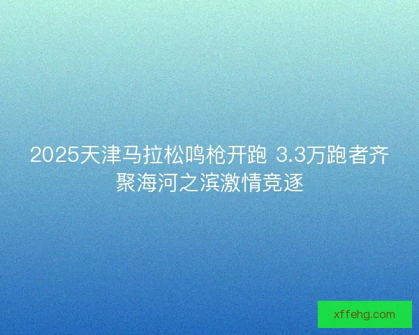 2025天津马拉松鸣枪开跑 3.3万跑者齐聚海河之滨激情竞逐