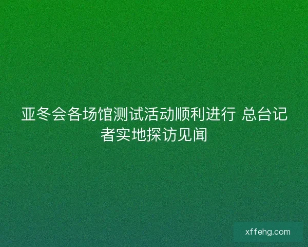 亚冬会各场馆测试活动顺利进行 总台记者实地探访见闻 亚冬会各场馆测试活动顺利进行 总台记者实地探访见闻