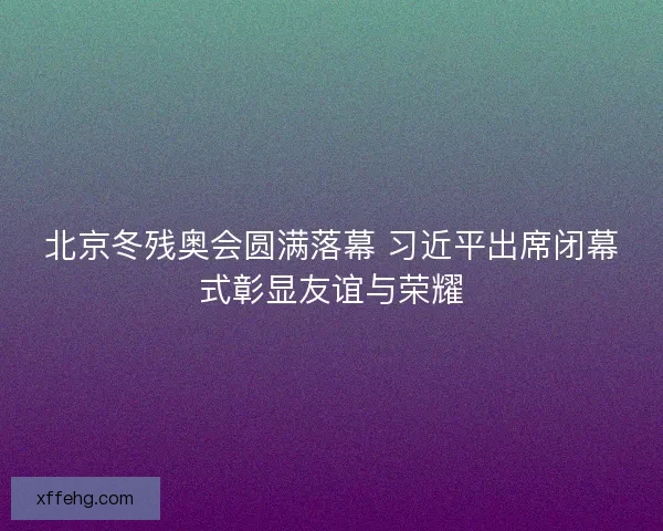 北京冬残奥会圆满落幕 习近平出席闭幕式彰显友谊与荣耀 北京冬残奥会圆满落幕 习近平出席闭幕式彰显友谊与荣耀