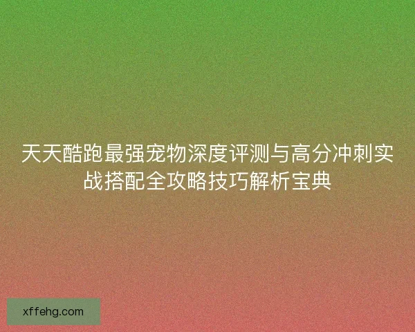 天天酷跑最强宠物深度评测与高分冲刺实战搭配全攻略技巧解析宝典