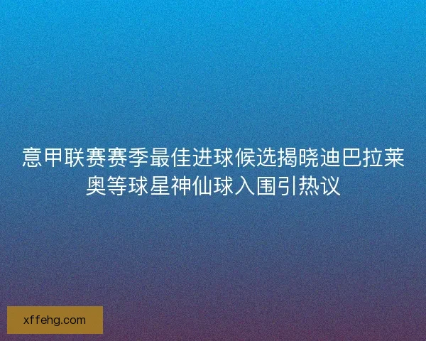 意甲联赛赛季最佳进球候选揭晓迪巴拉莱奥等球星神仙球入围引热议