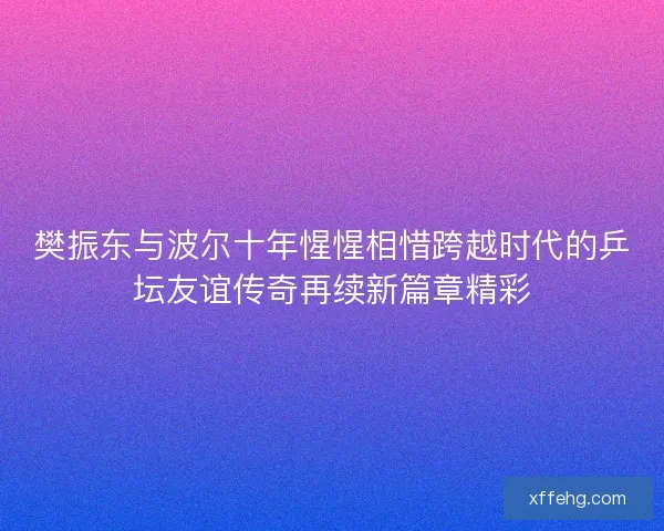 樊振东与波尔十年惺惺相惜跨越时代的乒坛友谊传奇再续新篇章精彩