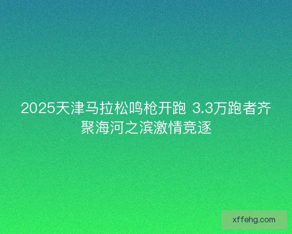 2025天津马拉松鸣枪开跑 3.3万跑者齐聚海河之滨激情竞逐