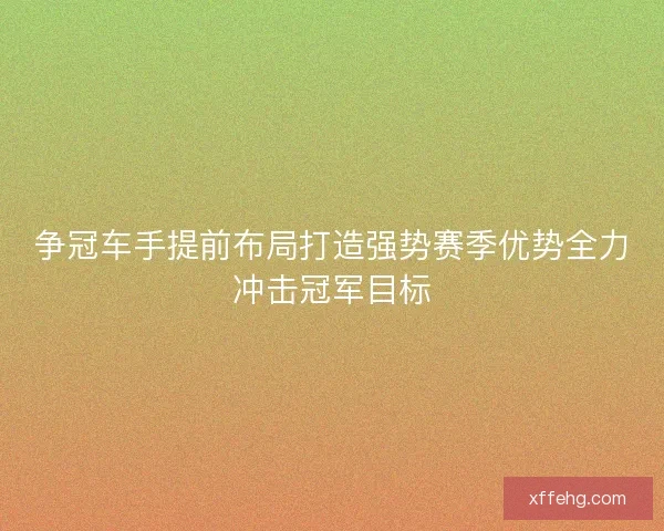 争冠车手提前布局打造强势赛季优势全力冲击冠军目标