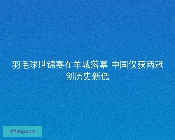 羽毛球世锦赛在羊城落幕 中国仅获两冠创历史新低 羽毛球世锦赛在羊城落幕 中国仅获两冠创历史新低